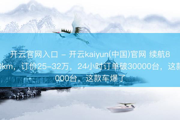 开云官网入口 - 开云kaiyun(中国)官网 续航800-950km，订价25-32万，24小时订单破30000台，这款车爆了