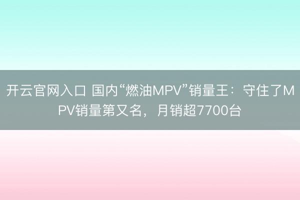 开云官网入口 国内“燃油MPV”销量王:守住了MPV销量第又名,月销超7700台