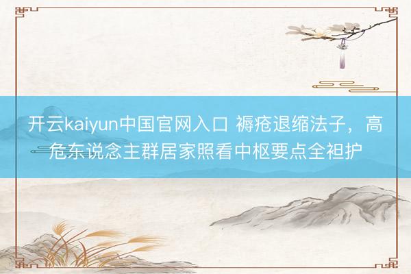 开云kaiyun中国官网入口 褥疮退缩法子，高危东说念主群居家照看中枢要点全袒护