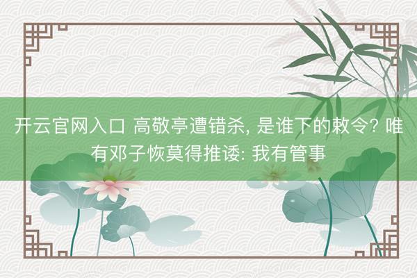 开云官网入口 高敬亭遭错杀， 是谁下的敕令? 唯有邓子恢莫得推诿: 我有管事