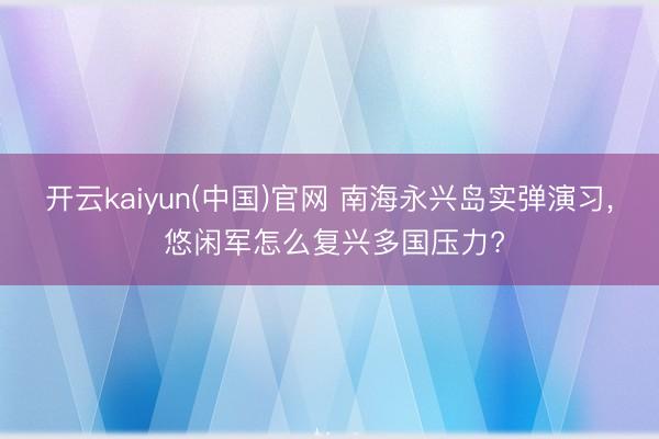 开云kaiyun(中国)官网 南海永兴岛实弹演习， 悠闲军怎么复兴多国压力?