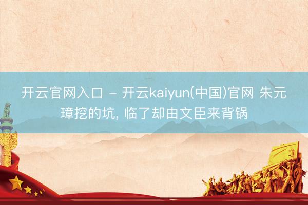 开云官网入口 - 开云kaiyun(中国)官网 朱元璋挖的坑， 临了却由文臣来背锅