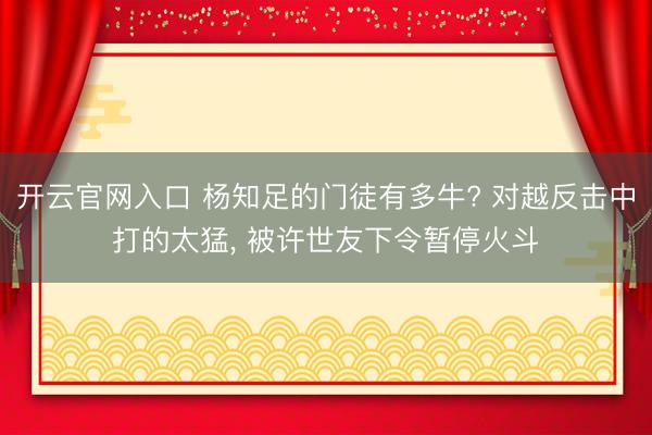 开云官网入口 杨知足的门徒有多牛? 对越反击中打的太猛， 被许世友下令暂停火斗