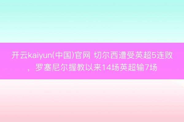 开云kaiyun(中国)官网 切尔西遭受英超5连败，罗塞尼尔握教以来14场英超输7场