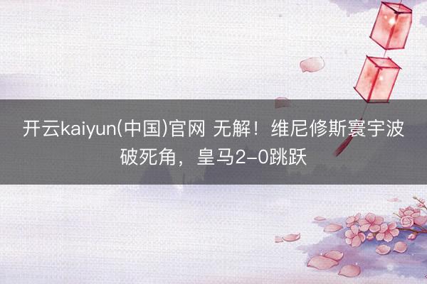 开云kaiyun(中国)官网 无解！维尼修斯寰宇波破死角，皇马2-0跳跃