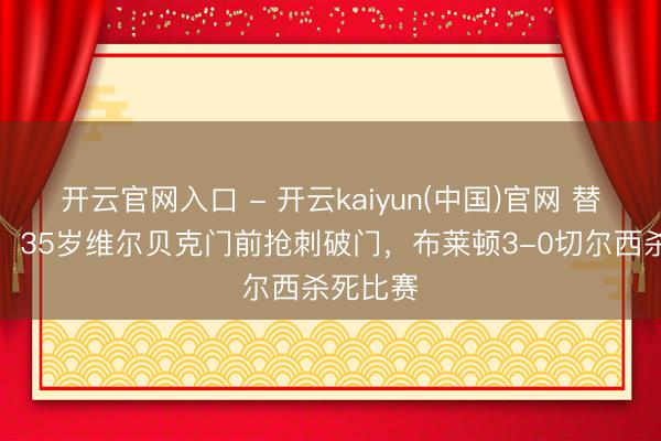 开云官网入口 - 开云kaiyun(中国)官网 替补立功!35岁维尔贝克门前抢刺破门,布莱顿3-0切尔西杀死比赛