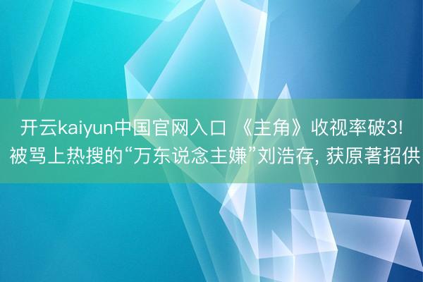 开云kaiyun中国官网入口 《主角》收视率破3! 被骂上热搜的“万东说念主嫌”刘浩存， 获原著招供
