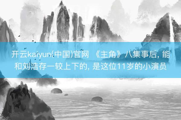 开云kaiyun(中国)官网 《主角》八集事后， 能和刘浩存一较上下的， 是这位11岁的小演员
