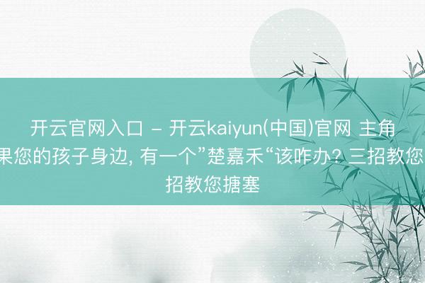 开云官网入口 - 开云kaiyun(中国)官网 主角: 如果您的孩子身边, 有一个”楚嘉禾“该咋办? 三招教您搪塞