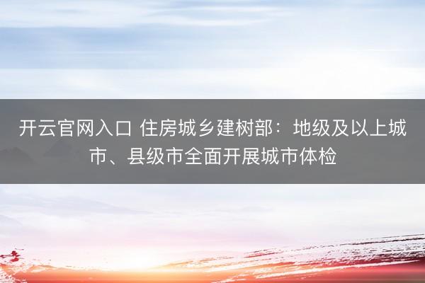 开云官网入口 住房城乡建树部：地级及以上城市、县级市全面开展城市体检
