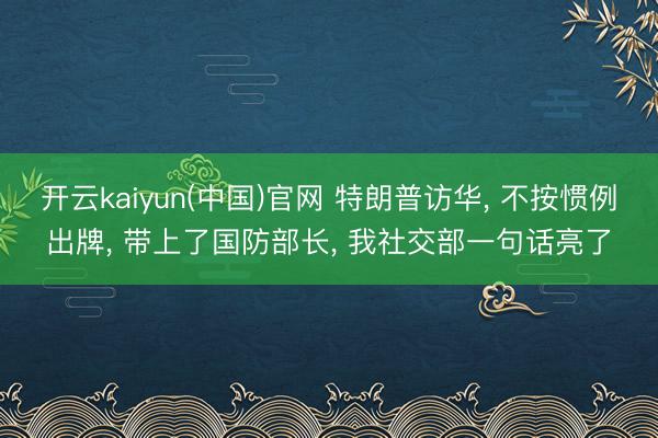 开云kaiyun(中国)官网 特朗普访华， 不按惯例出牌， 带上了国防部长， 我社交部一句话亮了