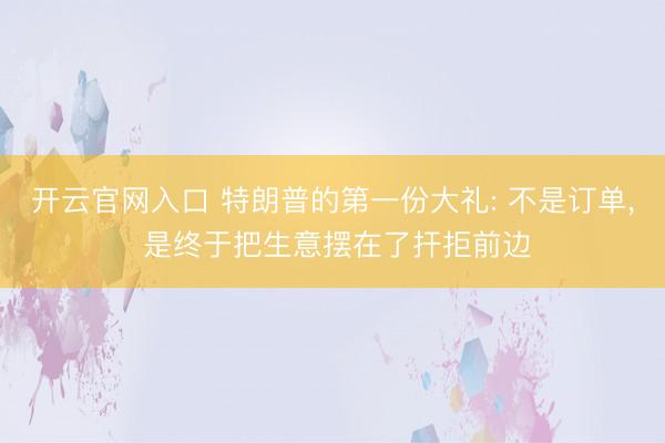 开云官网入口 特朗普的第一份大礼: 不是订单， 是终于把生意摆在了扞拒前边