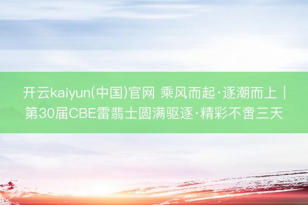 开云kaiyun(中国)官网 乘风而起·逐潮而上｜第30届CBE雷翡士圆满驱逐·精彩不啻三天