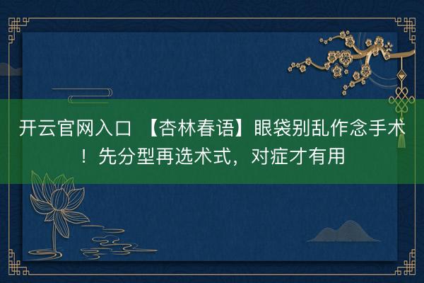 开云官网入口 【杏林春语】眼袋别乱作念手术！先分型再选术式，对症才有用