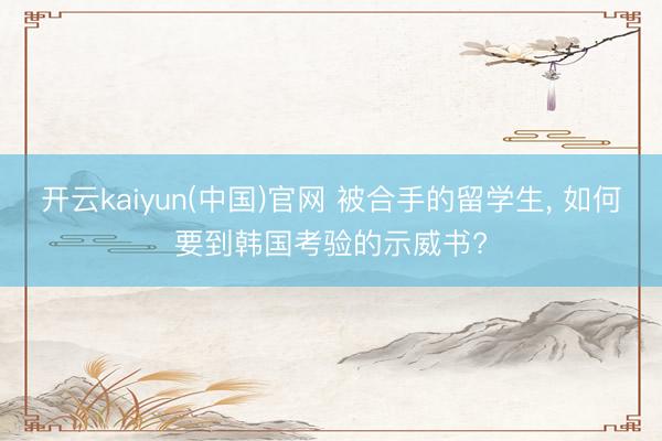 开云kaiyun(中国)官网 被合手的留学生， 如何要到韩国考验的示威书?