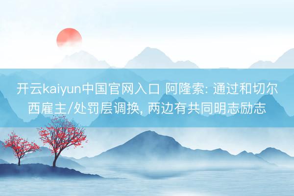 开云kaiyun中国官网入口 阿隆索: 通过和切尔西雇主/处罚层调换， 两边有共同明志励志