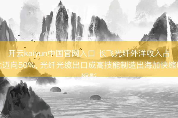 开云kaiyun中国官网入口 长飞光纤外洋收入占比迈向50%, 光纤光缆出口成高技能制造出海加快缩影