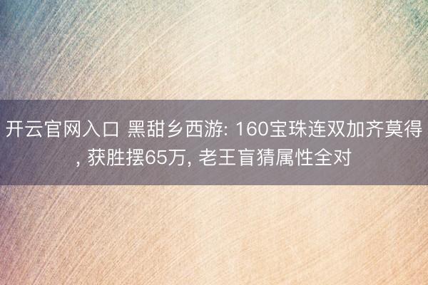开云官网入口 黑甜乡西游: 160宝珠连双加齐莫得， 获胜摆65万， 老王盲猜属性全对