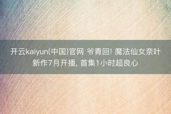 开云kaiyun(中国)官网 爷青回! 魔法仙女奈叶新作7月开播, 首集1小时超良心