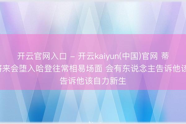 开云官网入口 - 开云kaiyun(中国)官网 蒂格: 哈珀将来会堕入哈登往常相易场面 会有东说念主告诉他该自力新生