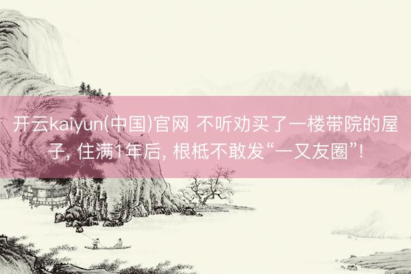 开云kaiyun(中国)官网 不听劝买了一楼带院的屋子， 住满1年后， 根柢不敢发“一又友圈”!