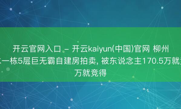 开云官网入口 - 开云kaiyun(中国)官网 柳州融水一栋5层巨无霸自建房拍卖， 被东说念主170.5万就竞得