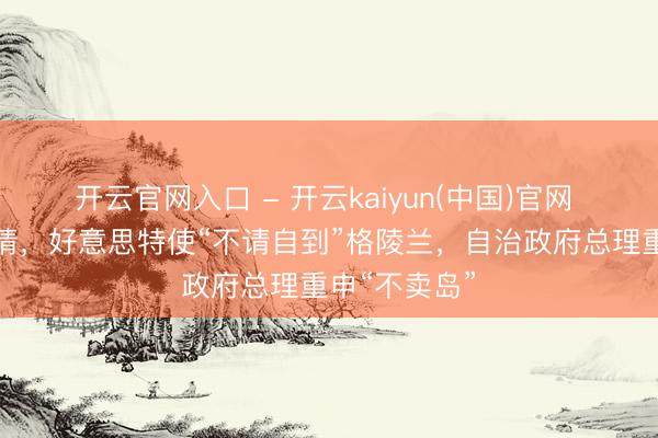 开云官网入口 - 开云kaiyun(中国)官网 并未受到邀请，好意思特使“不请自到”格陵兰，自治政府总理重申“不卖岛”