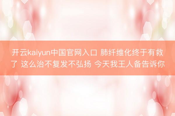 开云kaiyun中国官网入口 肺纤维化终于有救了 这么治不复发不弘扬 今天我王人备告诉你