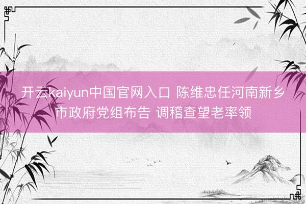开云kaiyun中国官网入口 陈维忠任河南新乡市政府党组布告 调稽查望老率领