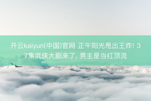 开云kaiyun(中国)官网 正午阳光甩出王炸! 37集武侠大剧来了， 男主是当红顶流
