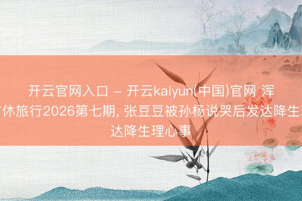 开云官网入口 - 开云kaiyun(中国)官网 浑家的甘休旅行2026第七期, 张豆豆被孙杨说哭后发达降生理心事