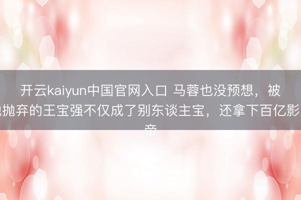 开云kaiyun中国官网入口 马蓉也没预想，被她抛弃的王宝强不仅成了别东谈主宝，还拿下百亿影帝
