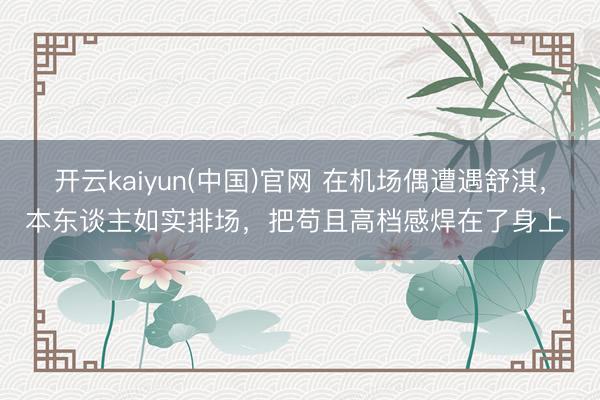开云kaiyun(中国)官网 在机场偶遭遇舒淇，本东谈主如实排场，把苟且高档感焊在了身上 ​