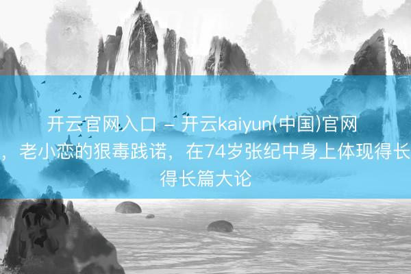 开云官网入口 - 开云kaiyun(中国)官网 这一次，老小恋的狠毒践诺，在74岁张纪中身上体现得长篇大论