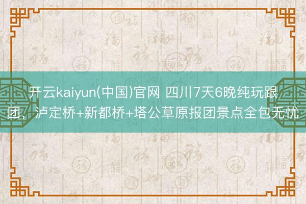 开云kaiyun(中国)官网 四川7天6晚纯玩跟团，泸定桥+新都桥+塔公草原报团景点全包无忧