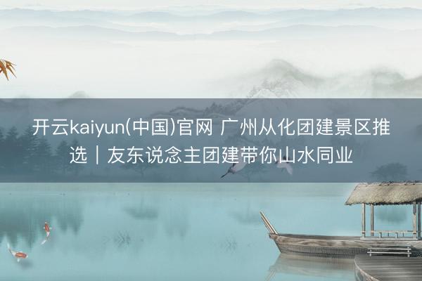 开云kaiyun(中国)官网 广州从化团建景区推选｜友东说念主团建带你山水同业