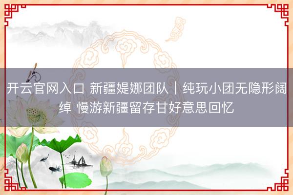 开云官网入口 新疆媞娜团队｜纯玩小团无隐形阔绰 慢游新疆留存甘好意思回忆