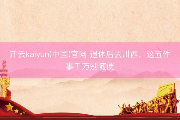 开云kaiyun(中国)官网 退休后去川西，这五件事千万别随便