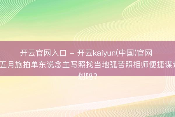 开云官网入口 - 开云kaiyun(中国)官网 江西五月旅拍单东说念主写照找当地孤苦照相师便捷谋划吗？