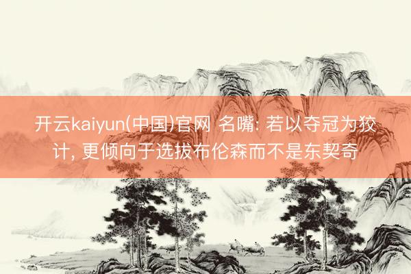 开云kaiyun(中国)官网 名嘴: 若以夺冠为狡计, 更倾向于选拔布伦森而不是东契奇
