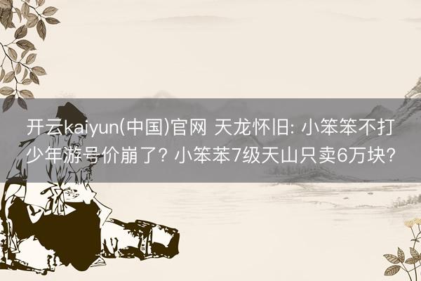 开云kaiyun(中国)官网 天龙怀旧: 小笨笨不打少年游号价崩了? 小笨苯7级天山只卖6万块?