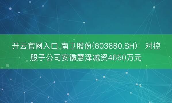 开云官网入口 南卫股份(603880.SH)：对控股子公司安徽慧泽减资4650万元
