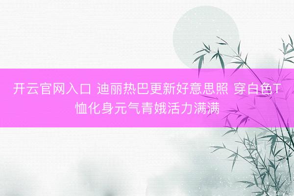 开云官网入口 迪丽热巴更新好意思照 穿白色T恤化身元气青娥活力满满
