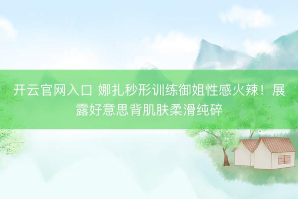 开云官网入口 娜扎秒形训练御姐性感火辣！展露好意思背肌肤柔滑纯碎