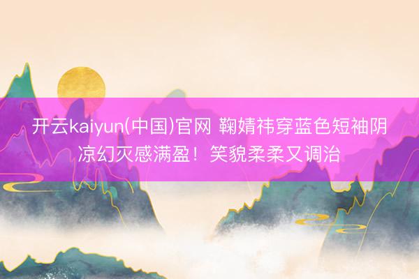 开云kaiyun(中国)官网 鞠婧祎穿蓝色短袖阴凉幻灭感满盈！笑貌柔柔又调治