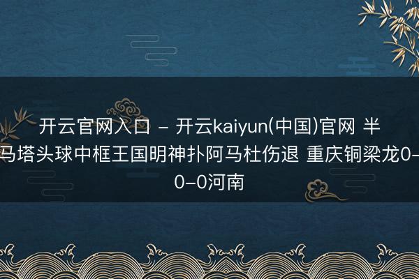 开云官网入口 - 开云kaiyun(中国)官网 半场-迪马塔头球中框王国明神扑阿马杜伤退 重庆铜梁龙0-0河南