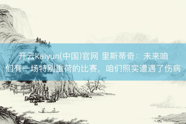 开云kaiyun(中国)官网 里斯蒂奇：未来咱们有一场特别重荷的比赛，咱们照实遭遇了伤病