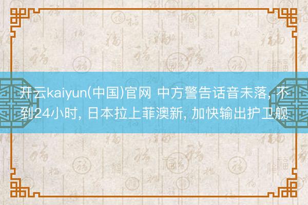 开云kaiyun(中国)官网 中方警告话音未落， 不到24小时， 日本拉上菲澳新， 加快输出护卫舰