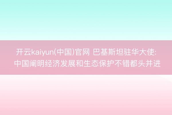 开云kaiyun(中国)官网 巴基斯坦驻华大使: 中国阐明经济发展和生态保护不错都头并进