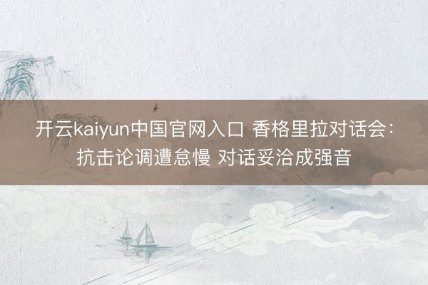 开云kaiyun中国官网入口 香格里拉对话会：抗击论调遭怠慢 对话妥洽成强音